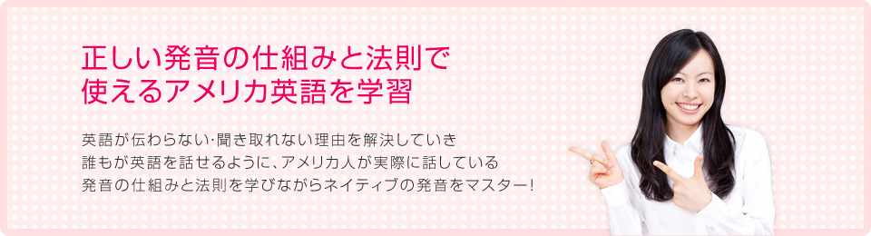 正しい発音の仕組みと法則で使えるアメリカ英語を学習 - 英語が伝わらない・聞き取れない理由を解決していき誰もが英語を話せるように、アメリカ人が実際に話している発音の仕組みと法則を学びながらネイティブの発音をマスター！